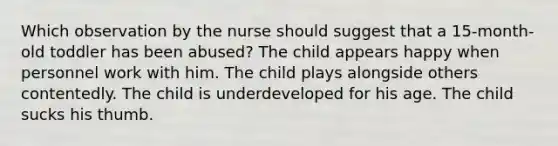 Which observation by the nurse should suggest that a 15-month-old toddler has been abused? The child appears happy when personnel work with him. The child plays alongside others contentedly. The child is underdeveloped for his age. The child sucks his thumb.