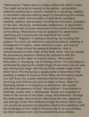 *Observation:* Observation is simply noting that which is seen. This might be facial grimacing by the patient, perspiration, awkward positioning or posture, hesitancy in speaking, inability or discomfort (obvious looking away) in maintaining eye contact either with health care providers or with family members, swelling, redness, discoloration, bruising (ecchymosis), eruptions on the skin, shivering, restlessness, listlessness, or asymmetry. Observation also includes awareness of the patient's immediate surroundings. Respirations may be assessed by observation (watching and counting the rise and fall of the chest) *Palpation:* Palpation is feeling or touching. By touching the patient, the nurse can determine arterial pulsations, swelling or enlargement of organs, areas sensitive to pain, and muscle strength. Pulses should be palpated bilaterally, that is, simultaneously on both sides of the body. Heart rate can usually be assessed by palpation (feeling the pulsations with the forefingers at the radial or femoral artery). *Percussion:* Percussion is "thumping," as if striking a drum. This technique is performed by placing the middle finger of one hand over an area and striking that finger with the tip of the middle finger of the other hand. This thumping is usually done to determine if the swelling is related to tissue or fluid. When the thumping results in a dull thud, this usually indicates that the percussion is occurring over solid tissue such as organ or bone. When the thumping results in a tympanny or resonance, this usually indicates the presence of fluid. *Auscultation:* Auscultation is listening, usually with a stethoscope. Nurses are expected to listen to the sounds of the heart, lungs, and abdomen. Through the stethoscope, the nurse can determine the rate, regularity, and strength of the flow of blood through the heart. Heart rate can usually be assessed by palpation (feeling the pulsations with the forefingers at the radial or femoral artery) or auscultation, but blood pressure can only be assessed by auscultation.