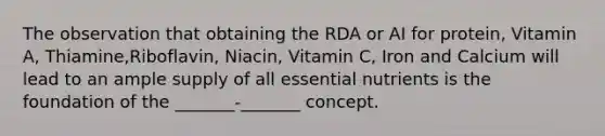 The observation that obtaining the RDA or AI for protein, Vitamin A, Thiamine,Riboflavin, Niacin, Vitamin C, Iron and Calcium will lead to an ample supply of all essential nutrients is the foundation of the _______-_______ concept.