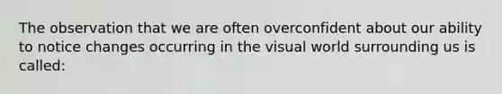 The observation that we are often overconfident about our ability to notice changes occurring in the visual world surrounding us is called: