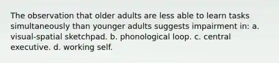 The observation that older adults are less able to learn tasks simultaneously than younger adults suggests impairment in: a. visual-spatial sketchpad. b. phonological loop. c. central executive. d. working self.