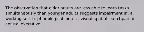 The observation that older adults are less able to learn tasks simultaneously than younger adults suggests impairment in: a. working self. b. phonological loop. c. visual-spatial sketchpad. d. central executive.