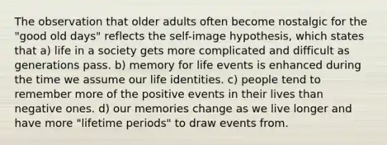 The observation that older adults often become nostalgic for the "good old days" reflects the self-image hypothesis, which states that a) life in a society gets more complicated and difficult as generations pass. b) memory for life events is enhanced during the time we assume our life identities. c) people tend to remember more of the positive events in their lives than negative ones. d) our memories change as we live longer and have more "lifetime periods" to draw events from.