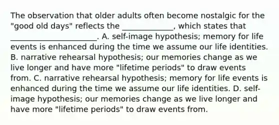 The observation that older adults often become nostalgic for the "good old days" reflects the _____________, which states that ______________________. A. self-image hypothesis; memory for life events is enhanced during the time we assume our life identities. B. narrative rehearsal hypothesis; our memories change as we live longer and have more "lifetime periods" to draw events from. C. narrative rehearsal hypothesis; memory for life events is enhanced during the time we assume our life identities. D. self-image hypothesis; our memories change as we live longer and have more "lifetime periods" to draw events from.