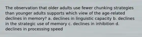 The observation that older adults use fewer chunking strategies than younger adults supports which view of the age-related declines in memory? a. declines in linguistic capacity b. declines in the strategic use of memory c. declines in inhibition d. declines in processing speed