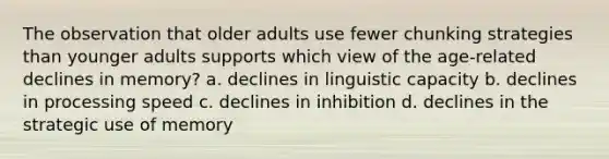 The observation that older adults use fewer chunking strategies than younger adults supports which view of the age-related declines in memory? a. declines in linguistic capacity b. declines in processing speed c. declines in inhibition d. declines in the strategic use of memory