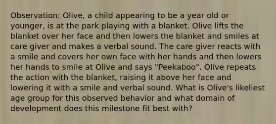 Observation: Olive, a child appearing to be a year old or younger, is at the park playing with a blanket. Olive lifts the blanket over her face and then lowers the blanket and smiles at care giver and makes a verbal sound. The care giver reacts with a smile and covers her own face with her hands and then lowers her hands to smile at Olive and says "Peekaboo". Olive repeats the action with the blanket, raising it above her face and lowering it with a smile and verbal sound. What is Olive's likeliest age group for this observed behavior and what domain of development does this milestone fit best with?