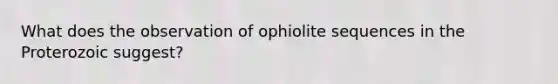 What does the observation of ophiolite sequences in the Proterozoic suggest?