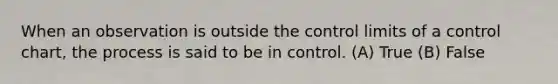 When an observation is outside the control limits of a control chart, the process is said to be in control. (A) True (B) False