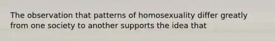 The observation that patterns of homosexuality differ greatly from one society to another supports the idea that