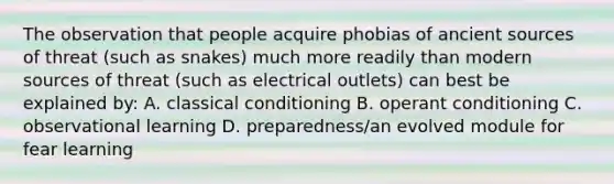 The observation that people acquire phobias of ancient sources of threat (such as snakes) much more readily than modern sources of threat (such as electrical outlets) can best be explained by: A. classical conditioning B. operant conditioning C. observational learning D. preparedness/an evolved module for fear learning