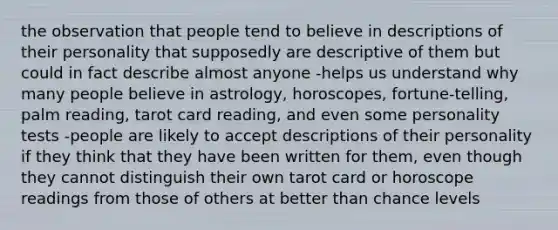 the observation that people tend to believe in descriptions of their personality that supposedly are descriptive of them but could in fact describe almost anyone -helps us understand why many people believe in astrology, horoscopes, fortune-telling, palm reading, tarot card reading, and even some personality tests -people are likely to accept descriptions of their personality if they think that they have been written for them, even though they cannot distinguish their own tarot card or horoscope readings from those of others at better than chance levels