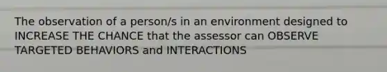 The observation of a person/s in an environment designed to INCREASE THE CHANCE that the assessor can OBSERVE TARGETED BEHAVIORS and INTERACTIONS