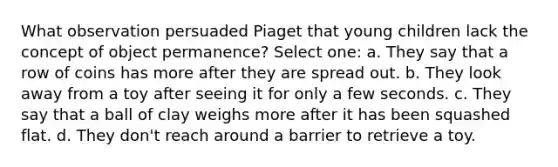 What observation persuaded Piaget that young children lack the concept of object permanence? Select one: a. They say that a row of coins has more after they are spread out. b. They look away from a toy after seeing it for only a few seconds. c. They say that a ball of clay weighs more after it has been squashed flat. d. They don't reach around a barrier to retrieve a toy.