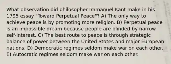 What observation did philosopher Immanuel Kant make in his 1795 essay "Toward Perpetual Peace"? A) The only way to achieve peace is by promoting more religion. B) Perpetual peace is an impossible dream because people are blinded by narrow self-interest. C) The best route to peace is through strategic balance of power between the United States and major European nations. D) Democratic regimes seldom make war on each other. E) Autocratic regimes seldom make war on each other.