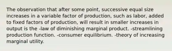 The observation that after some point, successive equal size increases in a variable factor of production, such as labor, added to fixed factors of production, will result in smaller increases in output is the -law of diminishing marginal product. -streamlining production function. -consumer equilibrium. -theory of increasing marginal utility.