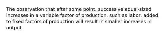 The observation that after some point, successive equal-sized increases in a variable factor of production, such as labor, added to fixed factors of production will result in smaller increases in output