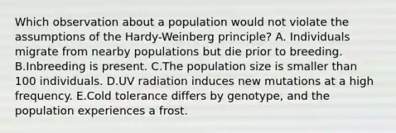 Which observation about a population would not violate the assumptions of the Hardy-Weinberg principle? A. Individuals migrate from nearby populations but die prior to breeding. B.Inbreeding is present. C.The population size is smaller than 100 individuals. D.UV radiation induces new mutations at a high frequency. E.Cold tolerance differs by genotype, and the population experiences a frost.