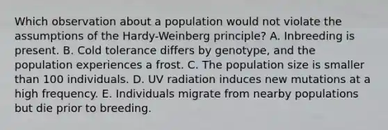 Which observation about a population would not violate the assumptions of the Hardy-Weinberg principle? A. Inbreeding is present. B. Cold tolerance differs by genotype, and the population experiences a frost. C. The population size is smaller than 100 individuals. D. UV radiation induces new mutations at a high frequency. E. Individuals migrate from nearby populations but die prior to breeding.