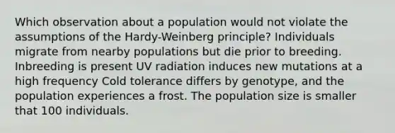 Which observation about a population would not violate the assumptions of the Hardy-Weinberg principle? Individuals migrate from nearby populations but die prior to breeding. Inbreeding is present UV radiation induces new mutations at a high frequency Cold tolerance differs by genotype, and the population experiences a frost. The population size is smaller that 100 individuals.