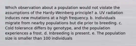 Which observation about a population would not violate the assumptions of the Hardy-Weinberg principle? a. UV radiation induces new mutations at a high frequency. b. Individuals migrate from nearby populations but die prior to breeding. c. Cold tolerance differs by genotype, and the population experiences a frost. d. Inbreeding is present. e. The population size is smaller than 100 individuals