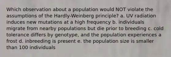 Which observation about a population would NOT violate the assumptions of the Hardly-Weinberg principle? a. UV radiation induces new mutations at a high frequency b. individuals migrate from nearby populations but die prior to breeding c. cold tolerance differs by genotype, and the population experiences a frost d. inbreeding is present e. the population size is smaller than 100 individuals