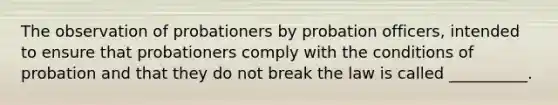 The observation of probationers by probation officers, intended to ensure that probationers comply with the conditions of probation and that they do not break the law is called __________.