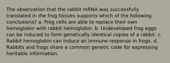 The observation that the rabbit mRNA was successfully translated in the frog tissues supports which of the following conclusions? a. Frog cells are able to replace their own hemoglobin with rabbit hemoglobin. b. Undeveloped frog eggs can be induced to form genetically identical copies of a rabbit. c. Rabbit hemoglobin can induce an immune response in frogs. d. Rabbits and frogs share a common genetic code for expressing heritable information.