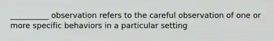 __________ observation refers to the careful observation of one or more specific behaviors in a particular setting