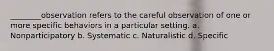 ________observation refers to the careful observation of one or more specific behaviors in a particular setting. a. Nonparticipatory b. Systematic c. Naturalistic d. Specific