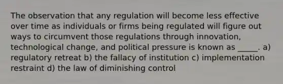 The observation that any regulation will become less effective over time as individuals or firms being regulated will figure out ways to circumvent those regulations through innovation, technological change, and political pressure is known as _____. a) regulatory retreat b) the fallacy of institution c) implementation restraint d) the law of diminishing control