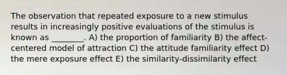 The observation that repeated exposure to a new stimulus results in increasingly positive evaluations of the stimulus is known as ________. A) the proportion of familiarity B) the affect-centered model of attraction C) the attitude familiarity effect D) the mere exposure effect E) the similarity-dissimilarity effect