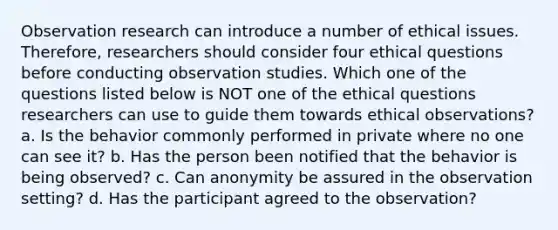 Observation research can introduce a number of ethical issues. Therefore, researchers should consider four ethical questions before conducting observation studies. Which one of the questions listed below is NOT one of the ethical questions researchers can use to guide them towards ethical observations? a. Is the behavior commonly performed in private where no one can see it? b. Has the person been notified that the behavior is being observed? c. Can anonymity be assured in the observation setting? d. Has the participant agreed to the observation?