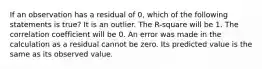 If an observation has a residual of​ 0, which of the following statements is​ true? It is an outlier. The​ R-square will be 1. The correlation coefficient will be 0. An error was made in the calculation as a residual cannot be zero. Its predicted value is the same as its observed value.