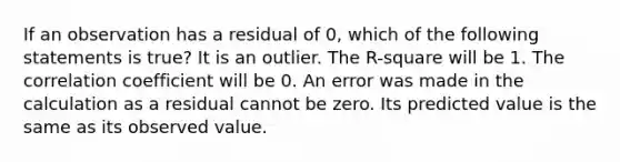 If an observation has a residual of​ 0, which of the following statements is​ true? It is an outlier. The​ R-square will be 1. The correlation coefficient will be 0. An error was made in the calculation as a residual cannot be zero. Its predicted value is the same as its observed value.