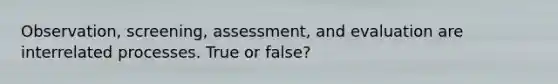 Observation, screening, assessment, and evaluation are interrelated processes. True or false?