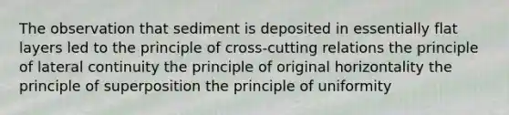 The observation that sediment is deposited in essentially flat layers led to the principle of cross-cutting relations the principle of lateral continuity the principle of original horizontality the principle of superposition the principle of uniformity