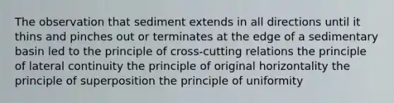 The observation that sediment extends in all directions until it thins and pinches out or terminates at the edge of a sedimentary basin led to the principle of cross-cutting relations the principle of lateral continuity the principle of original horizontality the principle of superposition the principle of uniformity