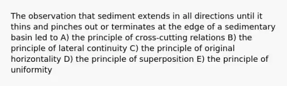 The observation that sediment extends in all directions until it thins and pinches out or terminates at the edge of a sedimentary basin led to A) the principle of cross-cutting relations B) the principle of lateral continuity C) the principle of original horizontality D) the principle of superposition E) the principle of uniformity