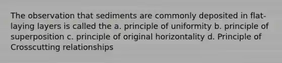 The observation that sediments are commonly deposited in flat-laying layers is called the a. principle of uniformity b. principle of superposition c. principle of original horizontality d. Principle of Crosscutting relationships