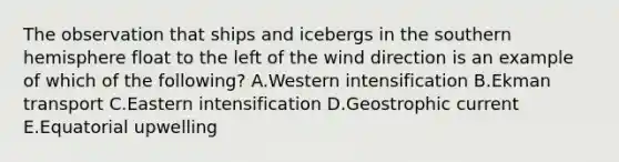 The observation that ships and icebergs in the southern hemisphere float to the left of the wind direction is an example of which of the following? A.Western intensification B.Ekman transport C.Eastern intensification D.Geostrophic current E.Equatorial upwelling