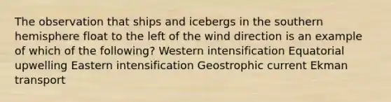 The observation that ships and icebergs in the southern hemisphere float to the left of the wind direction is an example of which of the following? Western intensification Equatorial upwelling Eastern intensification Geostrophic current Ekman transport