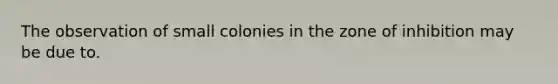 The observation of small colonies in the zone of inhibition may be due to.