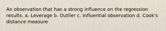 An observation that has a strong influence on the regression results. a. Leverage b. Outlier c. Influential observation d. Cook's distance measure