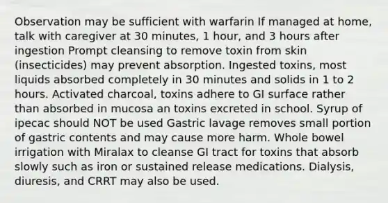 Observation may be sufficient with warfarin If managed at home, talk with caregiver at 30 minutes, 1 hour, and 3 hours after ingestion Prompt cleansing to remove toxin from skin (insecticides) may prevent absorption. Ingested toxins, most liquids absorbed completely in 30 minutes and solids in 1 to 2 hours. Activated charcoal, toxins adhere to GI surface rather than absorbed in mucosa an toxins excreted in school. Syrup of ipecac should NOT be used Gastric lavage removes small portion of gastric contents and may cause more harm. Whole bowel irrigation with Miralax to cleanse GI tract for toxins that absorb slowly such as iron or sustained release medications. Dialysis, diuresis, and CRRT may also be used.