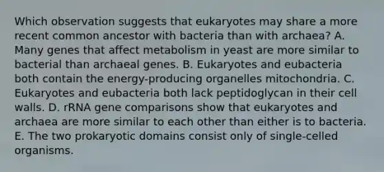 Which observation suggests that eukaryotes may share a more recent common ancestor with bacteria than with archaea? A. Many genes that affect metabolism in yeast are more similar to bacterial than archaeal genes. B. Eukaryotes and eubacteria both contain the energy-producing organelles mitochondria. C. Eukaryotes and eubacteria both lack peptidoglycan in their cell walls. D. rRNA gene comparisons show that eukaryotes and archaea are more similar to each other than either is to bacteria. E. The two prokaryotic domains consist only of single-celled organisms.