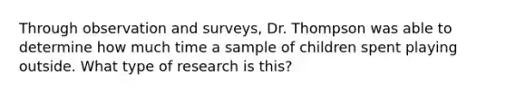 Through observation and surveys, Dr. Thompson was able to determine how much time a sample of children spent playing outside. What type of research is this?