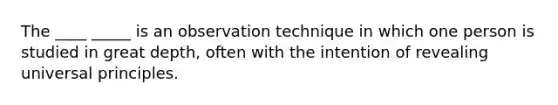 The ____ _____ is an observation technique in which one person is studied in great depth, often with the intention of revealing universal principles.