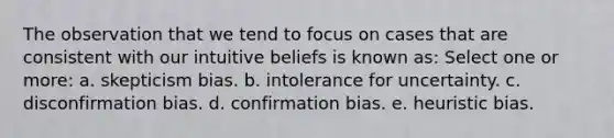 The observation that we tend to focus on cases that are consistent with our intuitive beliefs is known as: Select one or more: a. skepticism bias. b. intolerance for uncertainty. c. disconfirmation bias. d. confirmation bias. e. heuristic bias.