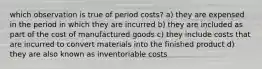 which observation is true of period costs? a) they are expensed in the period in which they are incurred b) they are included as part of the cost of manufactured goods c) they include costs that are incurred to convert materials into the finished product d) they are also known as inventoriable costs